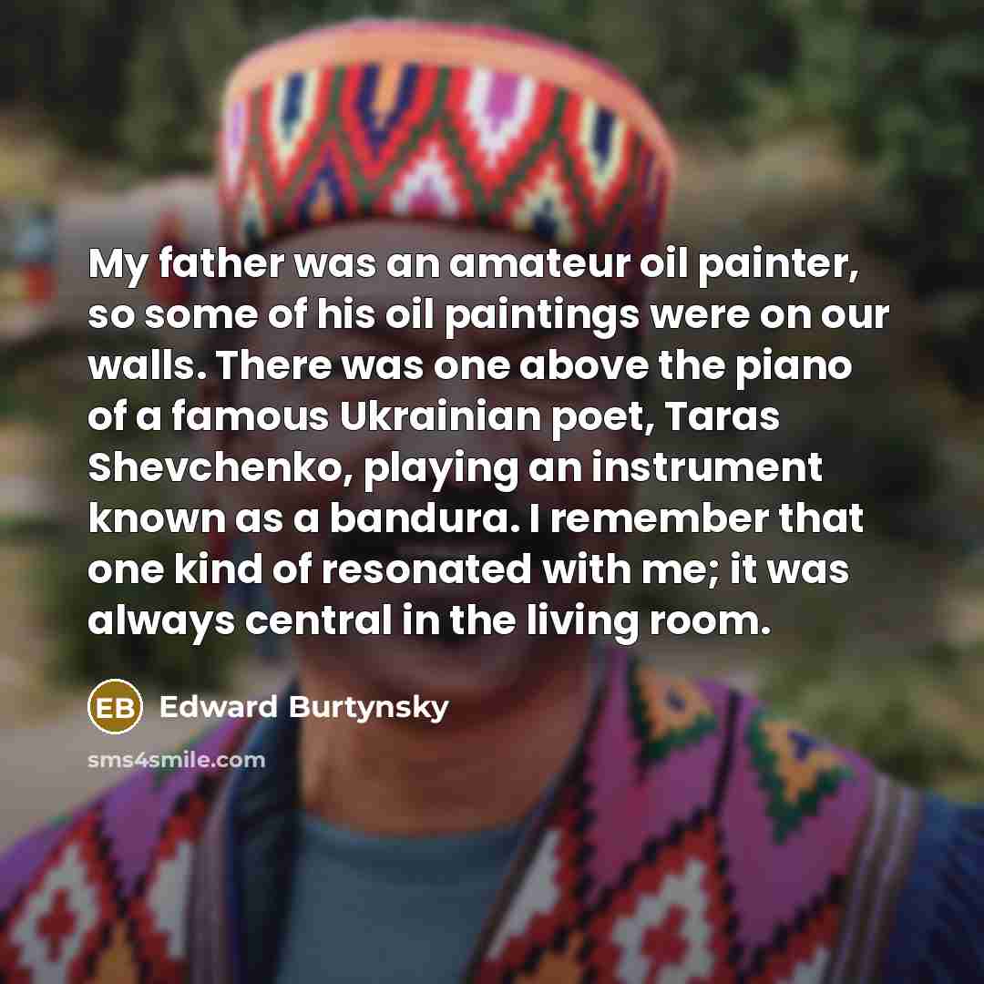 “My father was an amateur oil painter, so some of his oil paintings were on our walls. There was one above the piano of a famous Ukrainian poet, Taras Shevchenko, playing an instrument known as a bandura. I remember that one kind of resonated with me; it was always central in the living room.” quote by Edward Burtynsky