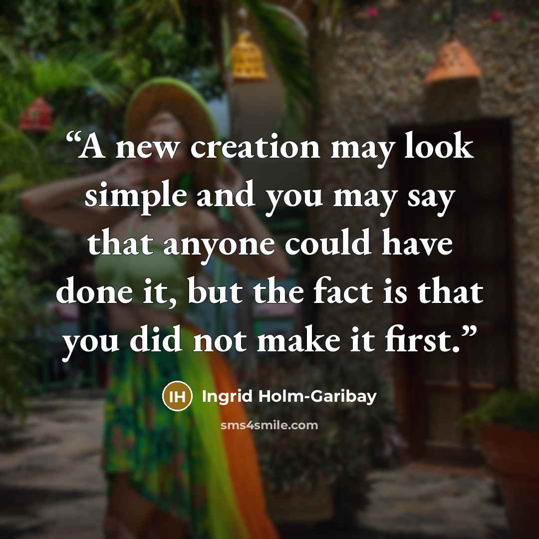 “A new creation may look simple and you may say that anyone could have done it, but the fact is that you did not make it first.” quote by Ingrid Holm-Garibay