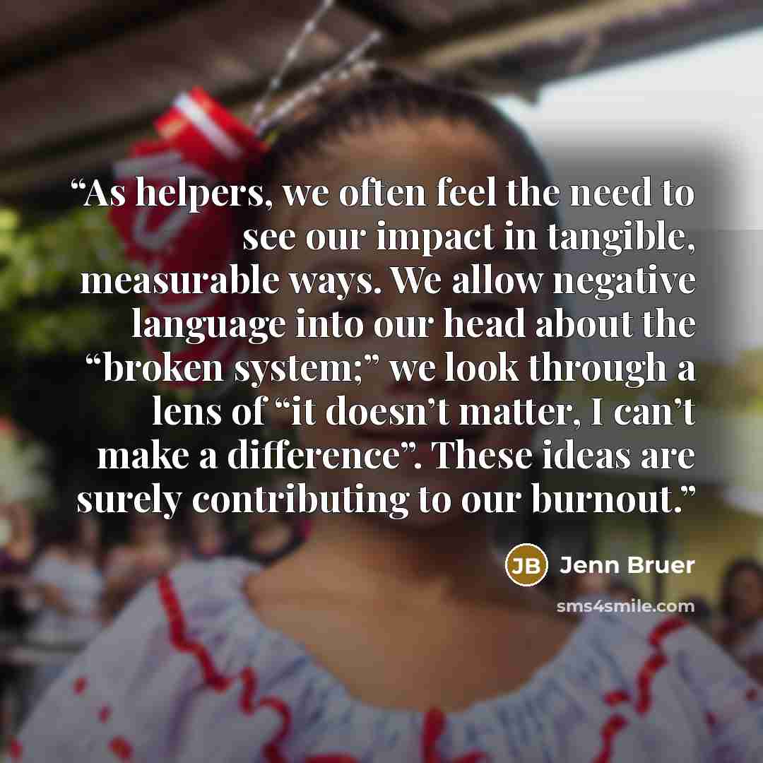 “As helpers, we often feel the need to see our impact in tangible, measurable ways. We allow negative language into our head about the “broken system;” we look through a lens of “it doesn’t matter, I can’t make a difference”. These ideas are surely contributing to our burnout.” quote by Jenn Bruer