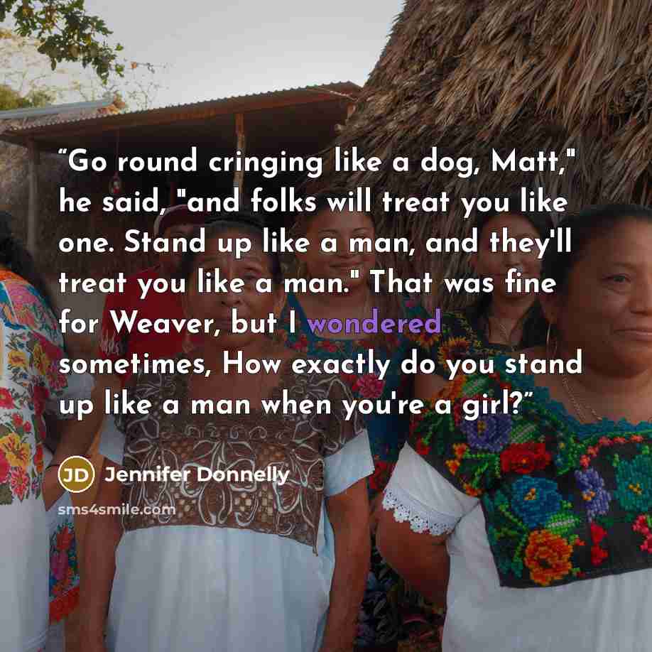 “Go round cringing like a dog, Matt," he said, "and folks will treat you like one. Stand up like a man, and they'll treat you like a man." That was fine for Weaver, but I wondered sometimes, How exactly do you stand up like a man when you're a girl?” quote by Jennifer Donnelly
