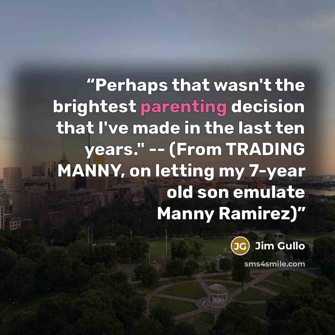 “Perhaps that wasn't the brightest parenting decision that I've made in the last ten years." -- (From TRADING MANNY, on letting my 7-year old son emulate Manny Ramirez)” quote by Jim Gullo