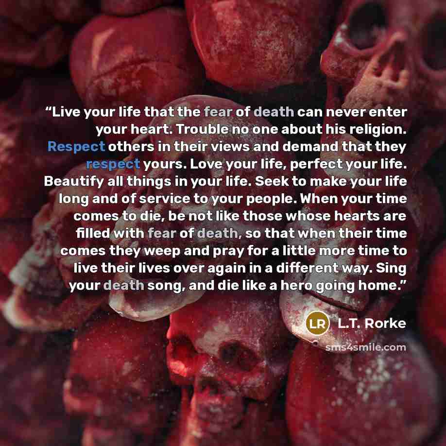 “Live your life that the fear of death can never enter your heart. Trouble no one about his religion. Respect others in their views and demand that they respect yours. Love your life, perfect your life. Beautify all things in your life. Seek to make your life long and of service to your people…” quote by L.T. Rorke