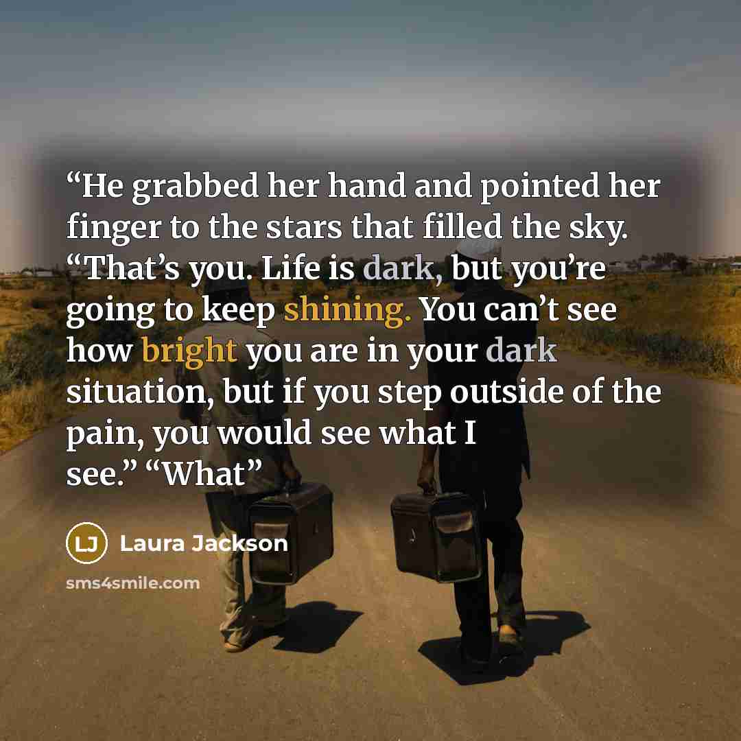 “He grabbed her hand and pointed her finger to the stars that filled the sky. “That’s you. Life is dark, but you’re going to keep shining. You can’t see how bright you are in your dark situation, but if you step outside of the pain, you would see what I see.” “What” quote by Laura Jackson