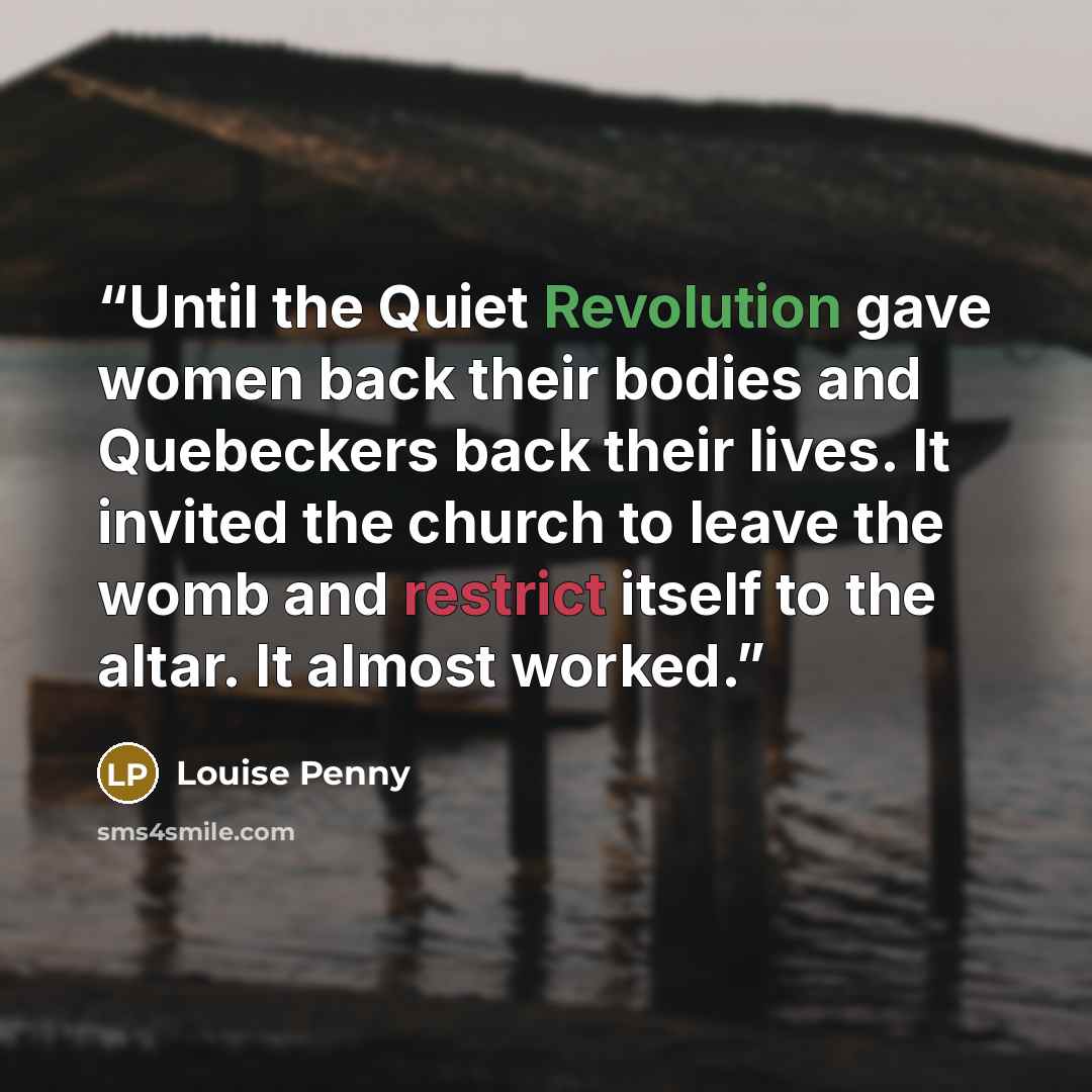 “Until the Quiet Revolution gave women back their bodies and Quebeckers back their lives. It invited the church to leave the womb and restrict itself to the altar. It almost worked.” quote by Louise Penny