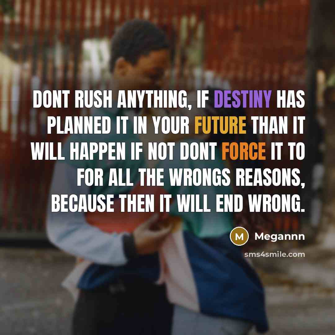 “Dont rush anything, if destiny has planned it in your future than it will happen if not dont force it to for all the wrongs reasons, because then it will end wrong.” quote by Megannn