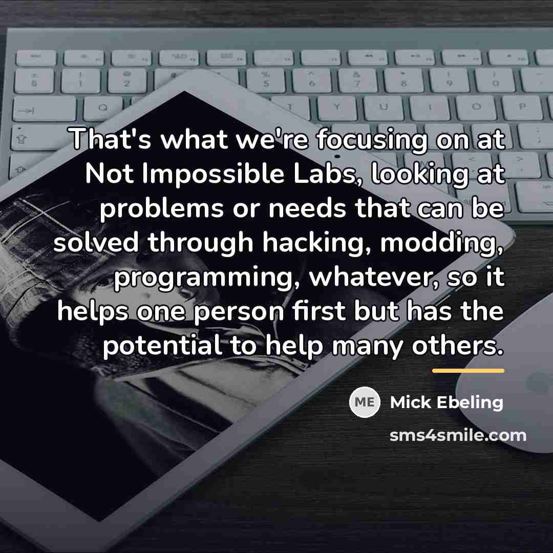 “That's what we're focusing on at Not Impossible Labs, looking…” quote by Mick Ebeling