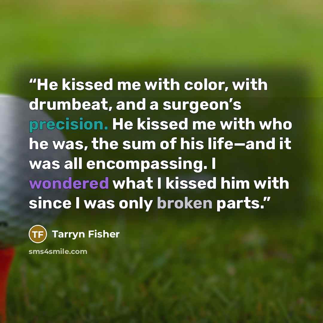 “He kissed me with color, with drumbeat, and a surgeon’s precision. He kissed me with who he was, the sum of his life—and it was all encompassing. I wondered what I kissed him with since I was only broken parts.” quote by Tarryn Fisher