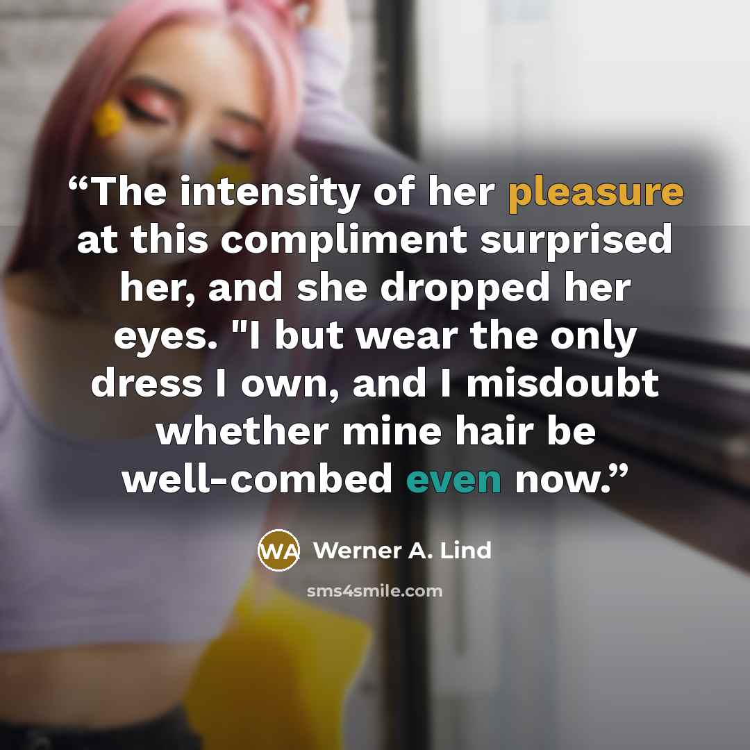 “The intensity of her pleasure at this compliment surprised her, and she dropped her eyes. "I but wear the only dress I own, and I misdoubt whether mine hair be well-combed even now.” quote by Werner A. Lind