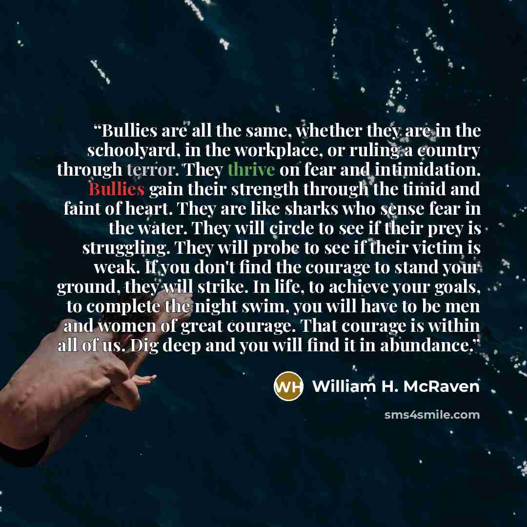 “Bullies are all the same, whether they are in the schoolyard, in the workplace, or ruling a country through terror. They thrive on fear and intimidation. Bullies gain their strength through the timid and faint of heart. They are like sharks who sense fear in the water. They will circle to see if…” quote by William H. McRaven
