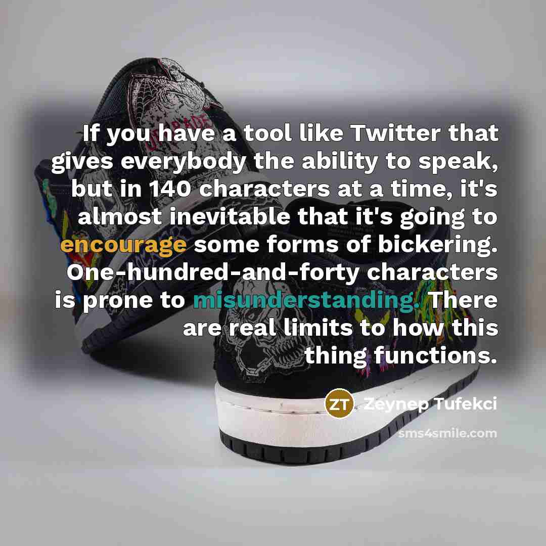 “If you have a tool like Twitter that gives everybody the ability to speak, but in 140 characters at a time, it's almost inevitable that it's going to encourage some forms of bickering. One-hundred-and-forty characters is prone to misunderstanding. There are real limits to how this thing functions.” quote by Zeynep Tufekci