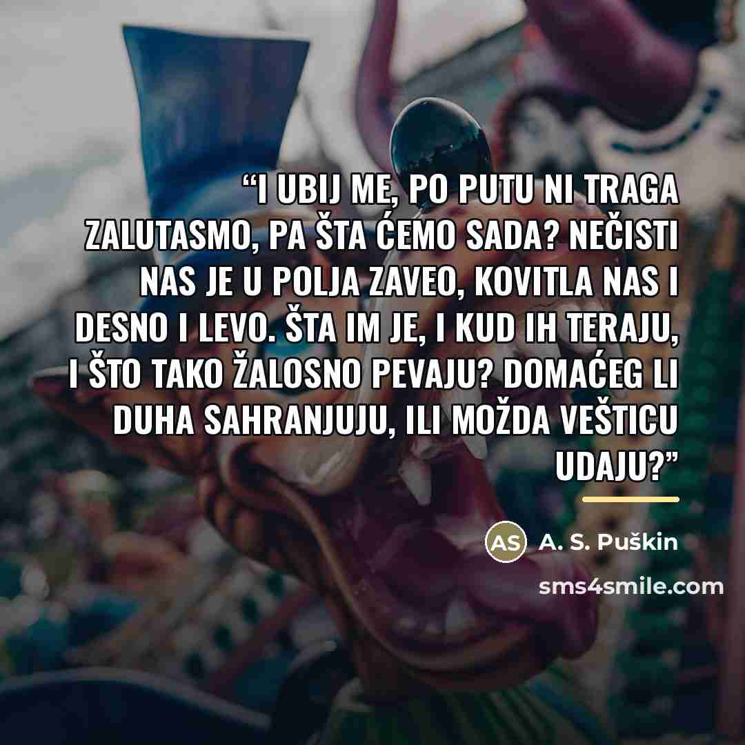 “I ubij me, po putu ni traga zalutasmo, pa šta ćemo sada? Nečisti nas je u polja zaveo, kovitla nas i desno i levo. Šta im je, i kud ih teraju, i što tako žalosno pevaju? Domaćeg li duha sahranjuju, ili možda vešticu udaju?” quote by Anonymous
