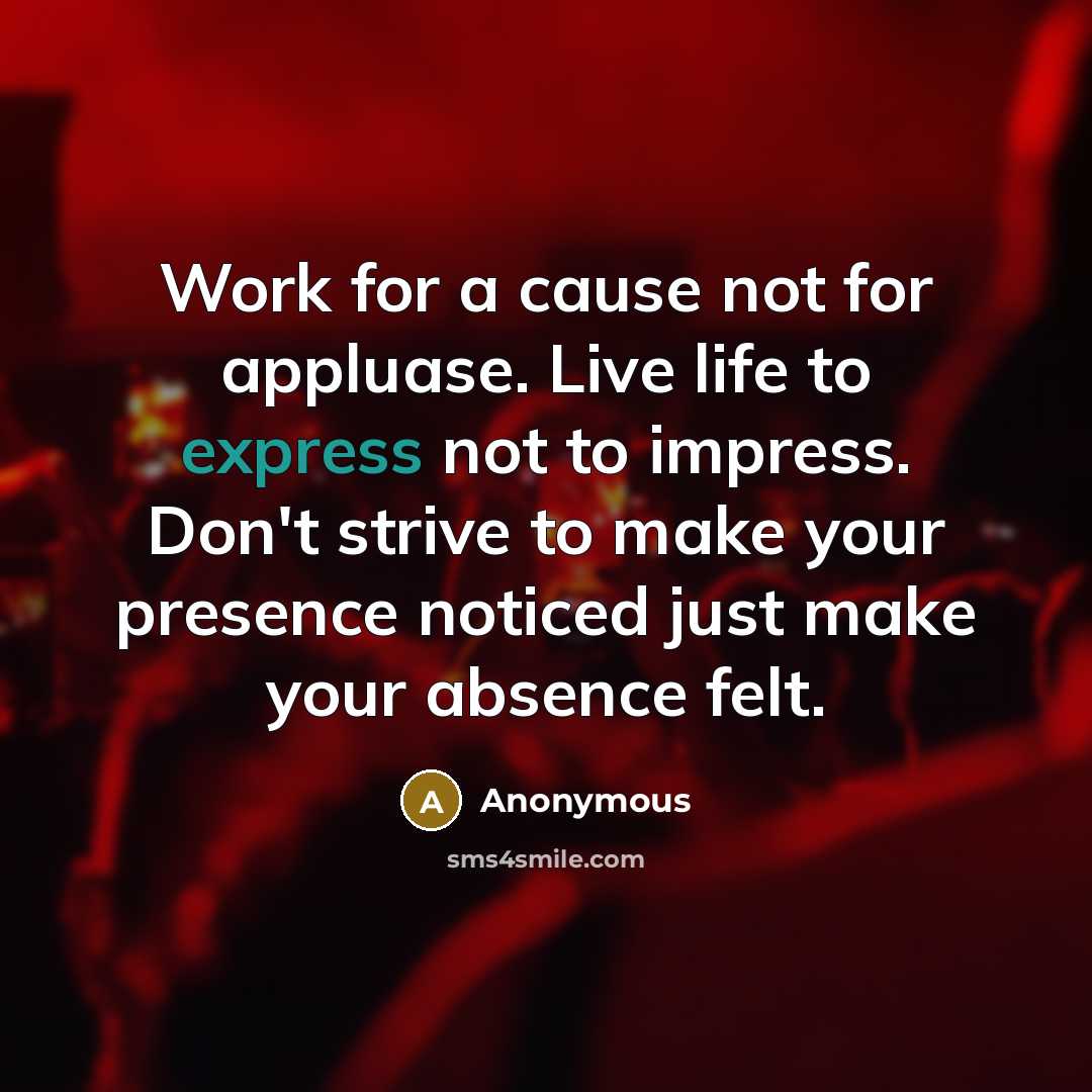 “Work for a cause not for appluase. Live life to express not to impress. Don't strive to make your presence noticed just make your absence felt.” quote by Anonymous