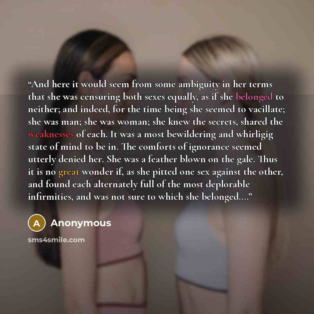 “And here it would seem from some ambiguity in her terms that she was censuring both sexes equally, as if she belonged to neither; and indeed, for the time being she seemed to vacillate; she was man; she was woman; she knew the secrets, shared the weaknesses of each. It was a most bewildering and…” quote by Anonymous