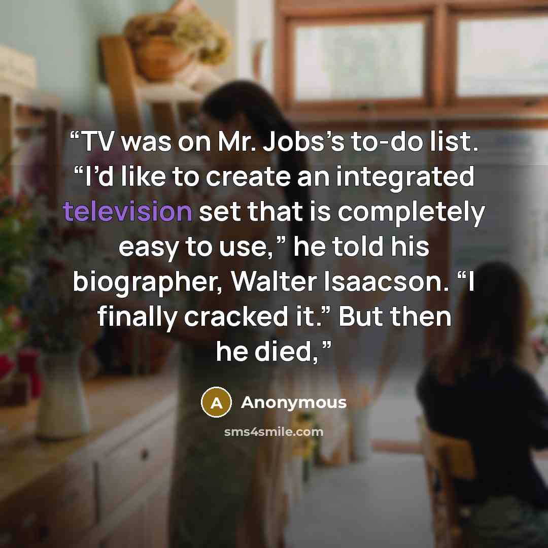 “TV was on Mr. Jobs’s to-do list. “I’d like to create an integrated television set that is completely easy to use,” he told his biographer, Walter Isaacson. “I finally cracked it.” But then he died,” quote by Anonymous