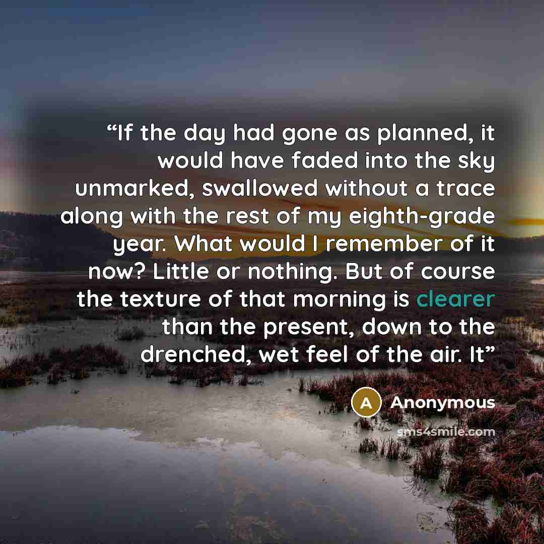 “If the day had gone as planned, it would have faded into the sky unmarked, swallowed without a trace along with the rest of my eighth-grade year. What would I remember of it now? Little or nothing. But of course the texture of that morning is clearer than the present, down to the drenched, wet…” quote by Anonymous
