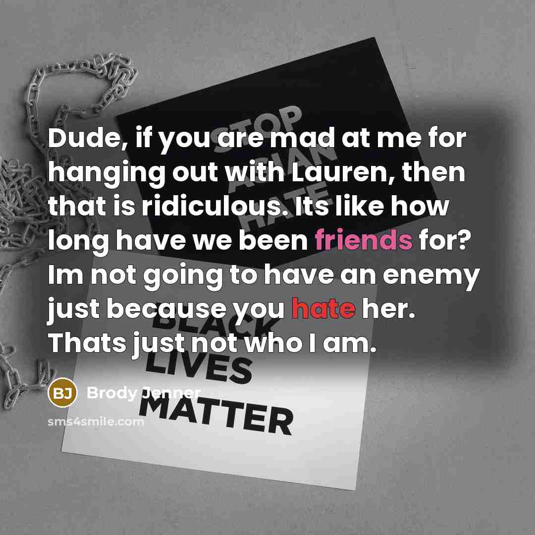 “Dude, if you are mad at me for hanging out with Lauren, then that is ridiculous. Its like how long have we been friends for? Im not going to have an enemy just because you hate her. Thats just not who I am.” quote by Brody Jenner