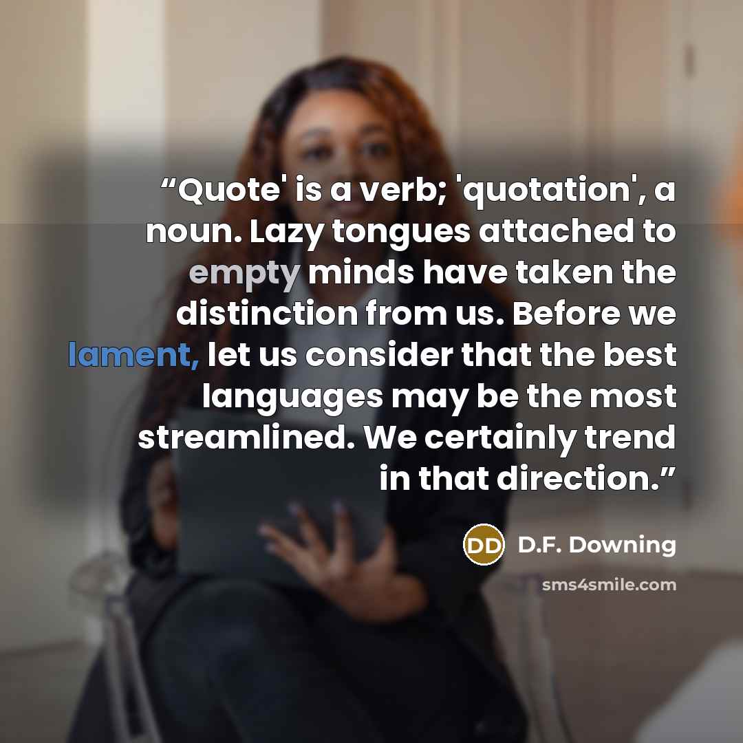 “Quote' is a verb; 'quotation', a noun. Lazy tongues attached to empty minds have taken the distinction from us. Before we lament, let us consider that the best languages may be the most streamlined. We certainly trend in that direction.” quote by D.F. Downing