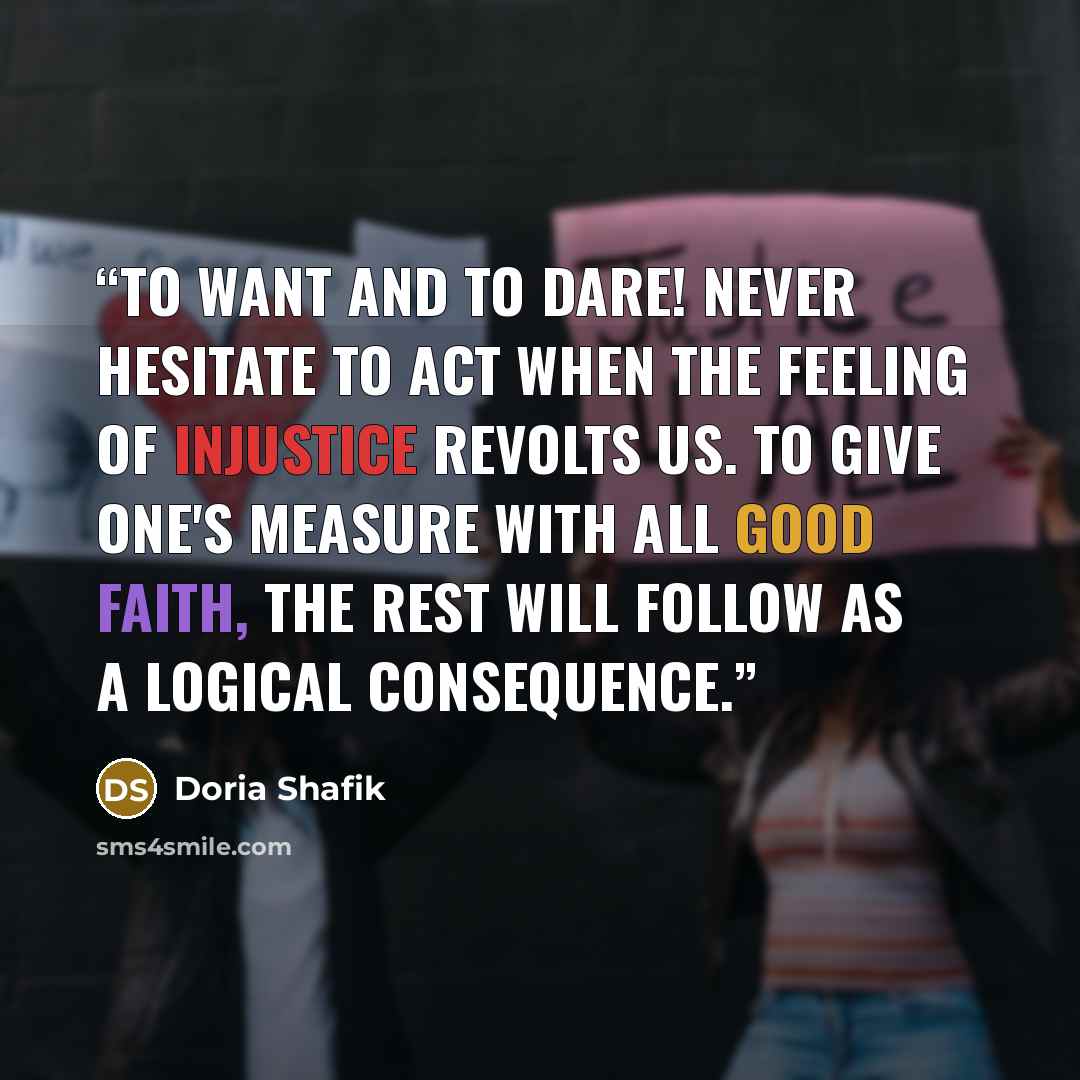 “To Want and To Dare! Never hesitate to act when the feeling of injustice revolts us. To give one's measure with all good faith, the rest will follow as a logical consequence.” quote by Doria Shafik