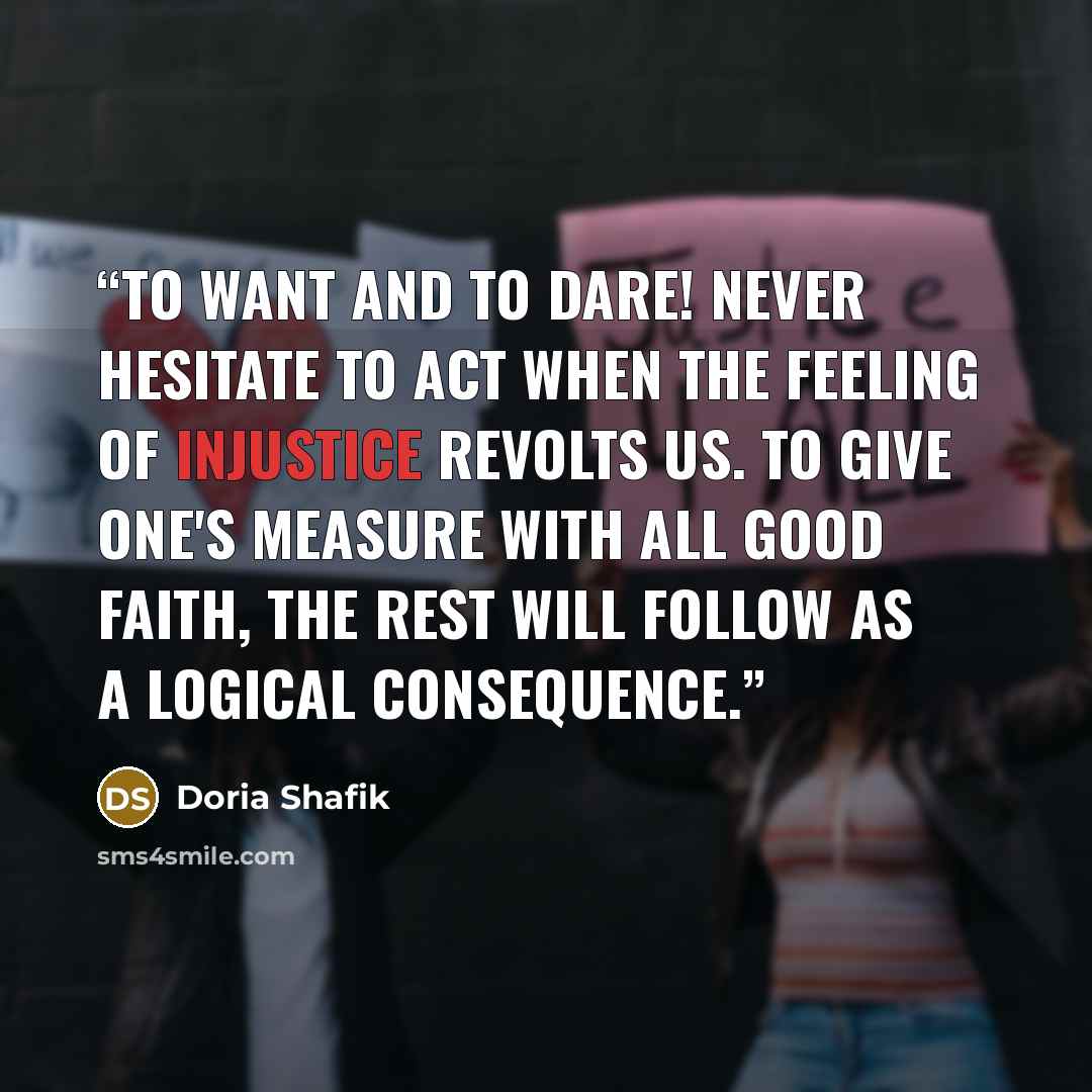 “To Want and To Dare! Never hesitate to act when the feeling of injustice revolts us. To give one's measure with all good faith, the rest will follow as a logical consequence.” quote by Doria Shafik