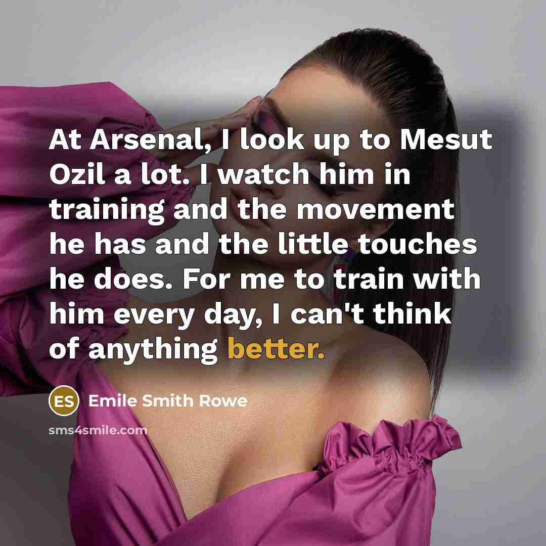 “At Arsenal, I look up to Mesut Ozil a lot. I watch him in training and the movement he has and the little touches he does. For me to train with him every day, I can't think of anything better.” quote by Emile Smith Rowe