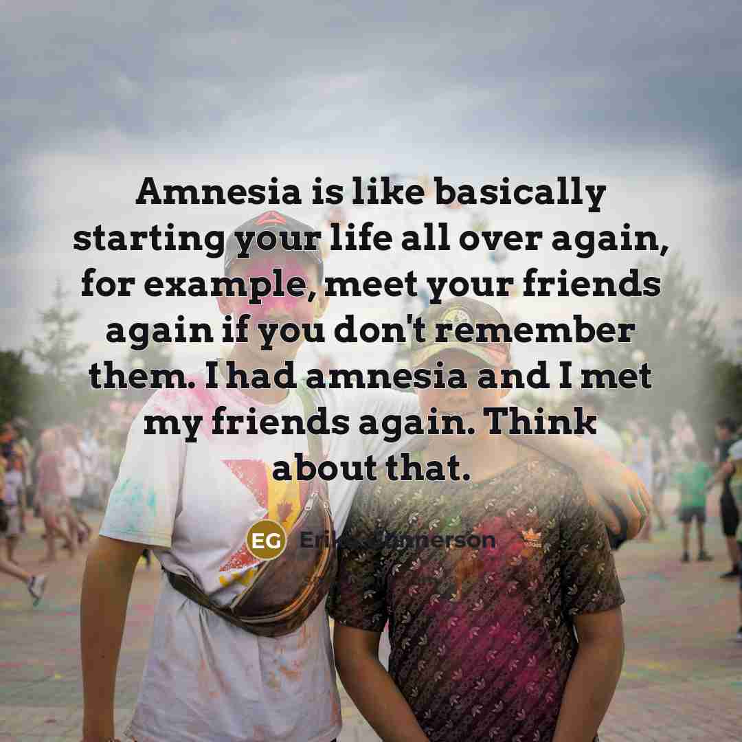 “Amnesia is like basically starting your life all over again, for example, meet your friends again if you don't remember them. I had amnesia and I met my friends again. Think about that.” quote by Erika Gunnerson