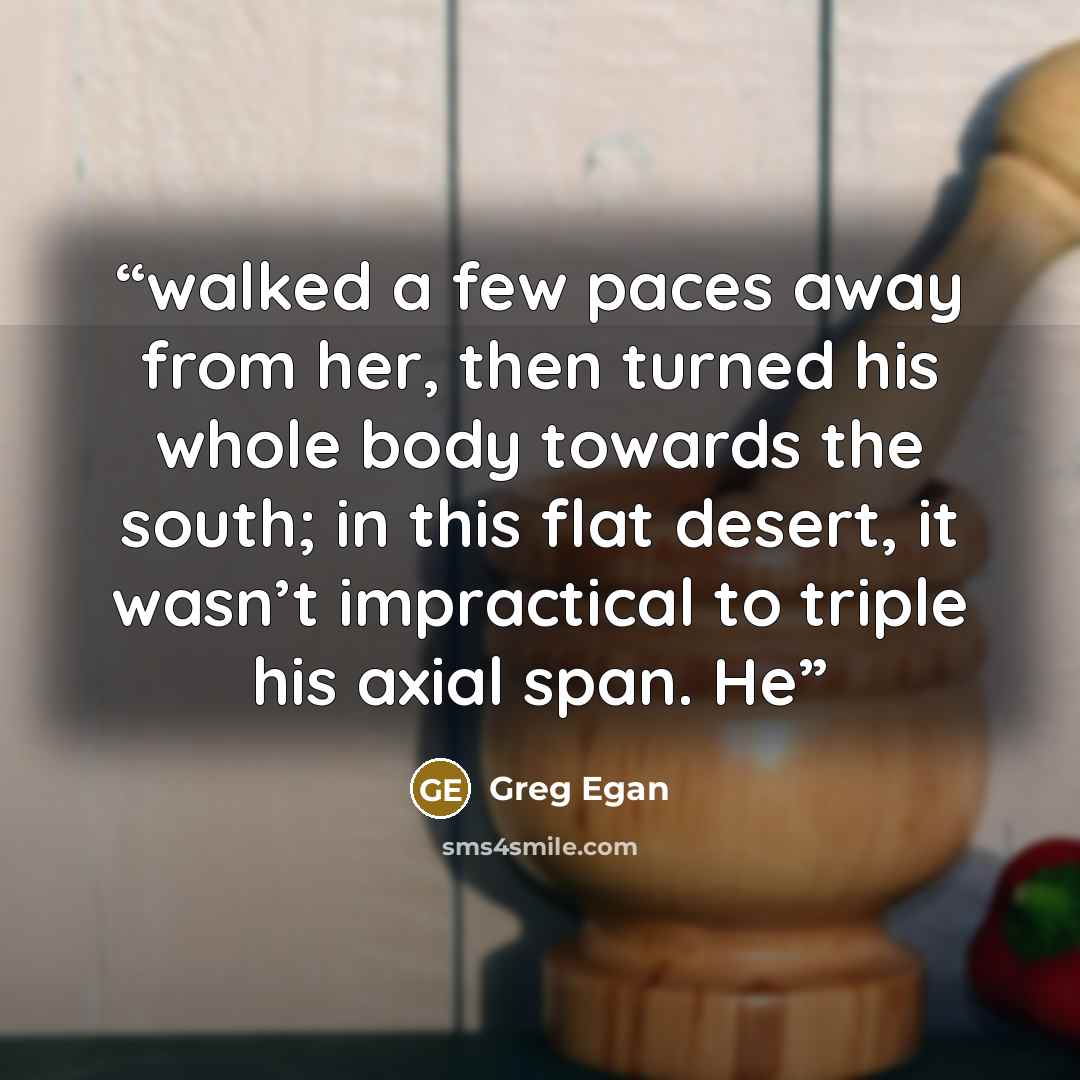 “walked a few paces away from her, then turned his whole body towards the south; in this flat desert, it wasn’t impractical to triple his axial span. He” quote by Greg Egan
