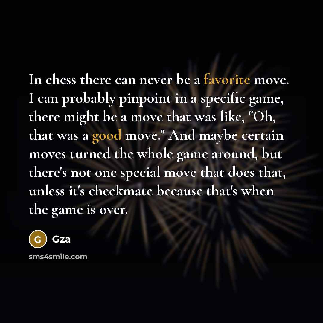 “In chess there can never be a favorite move. I can probably pinpoint in a specific game, there might be a move that was like, "Oh, that was a good move." And maybe certain moves turned the whole game around, but there's not one special move that does that, unless it's checkmate because that's when…” quote by GZA