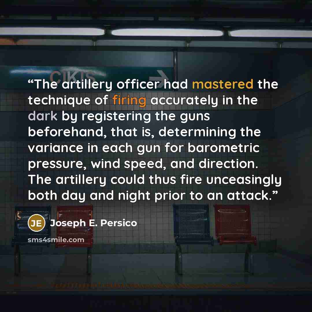 “The artillery officer had mastered the technique of firing accurately in the dark by registering the guns beforehand, that is, determining the variance in each gun for barometric pressure, wind speed, and direction. The artillery could thus fire unceasingly both day and night prior to an attack.” quote by Joseph E. Persico
