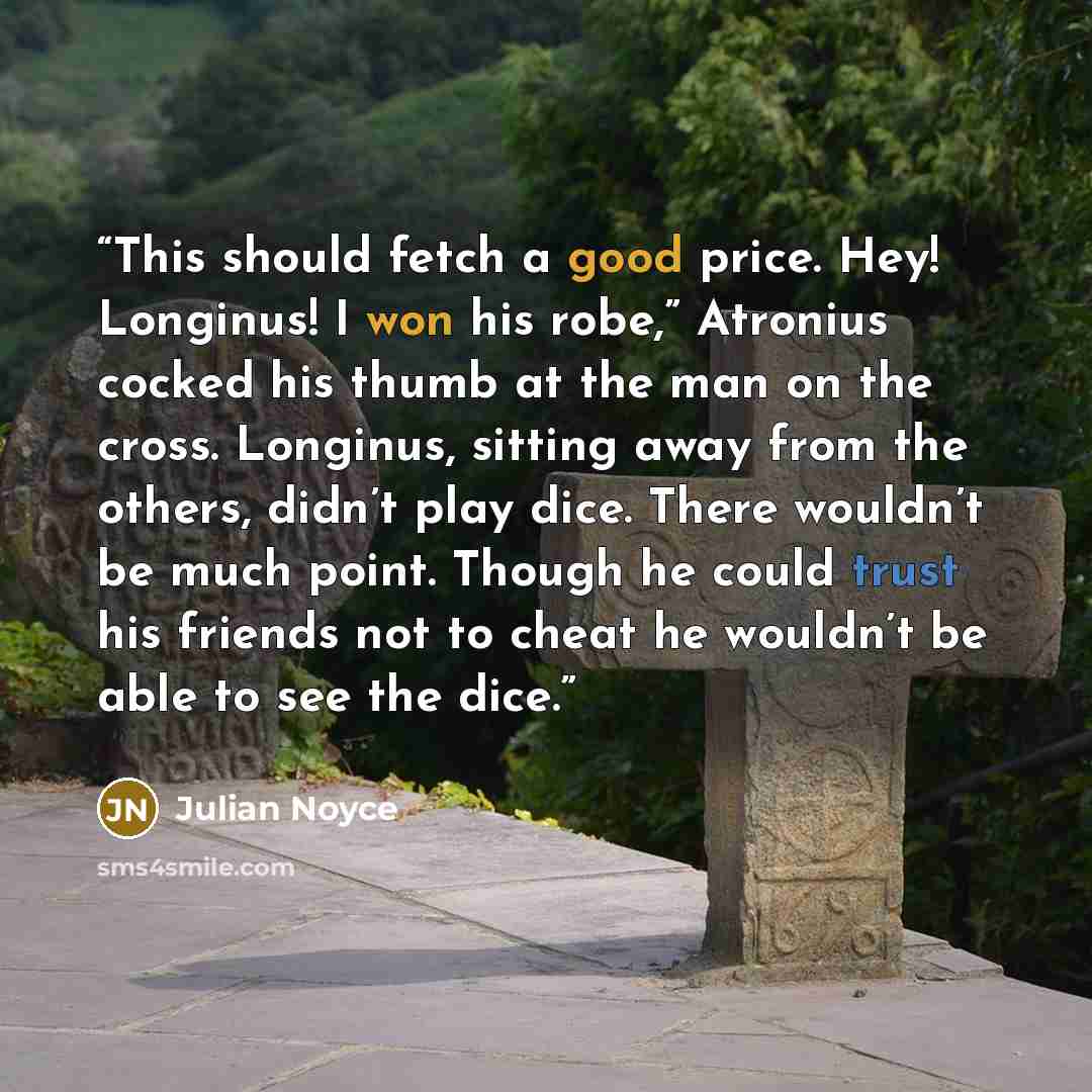 “This should fetch a good price. Hey! Longinus! I won his robe,” Atronius cocked his thumb at the man on the cross. Longinus, sitting away from the others, didn’t play dice. There wouldn’t be much point. Though he could trust his friends not to cheat he wouldn’t be able to see the dice.” quote by Julian Noyce