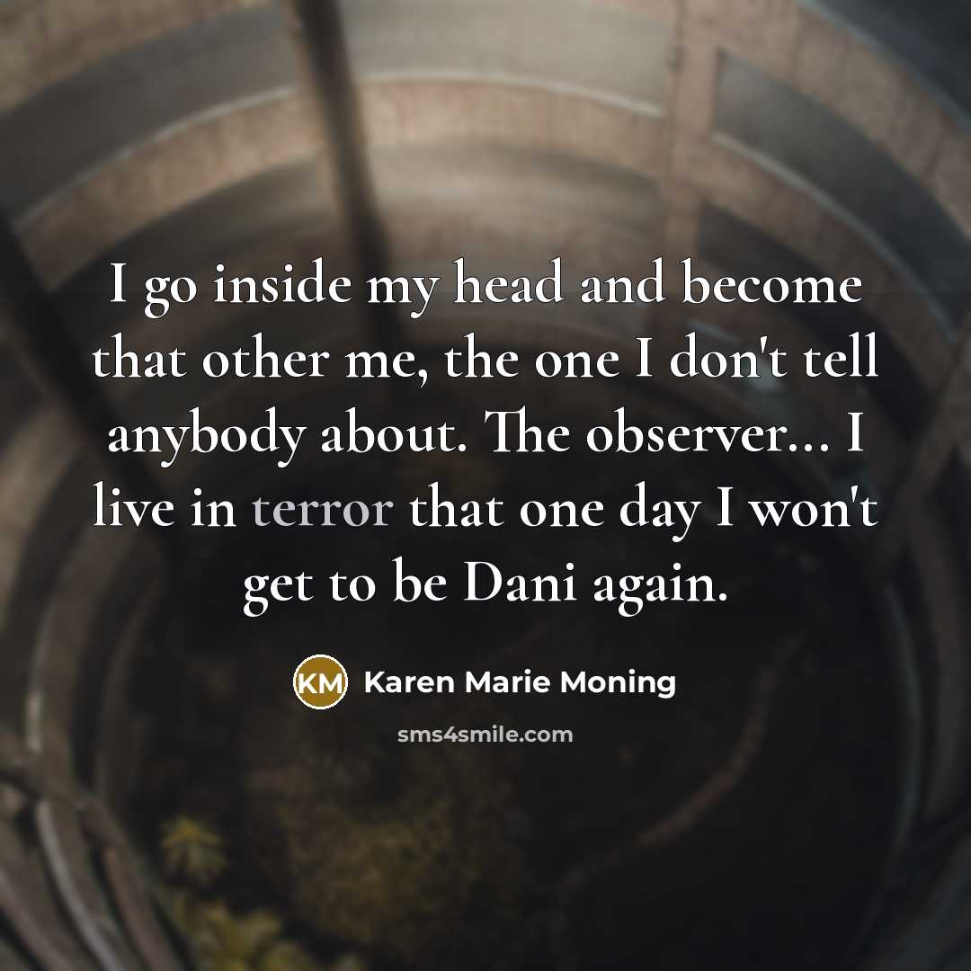 “I go inside my head and become that other me, the one I don't tell anybody about. The observer... I live in terror that one day I won't get to be Dani again.” quote by Karen Marie Moning