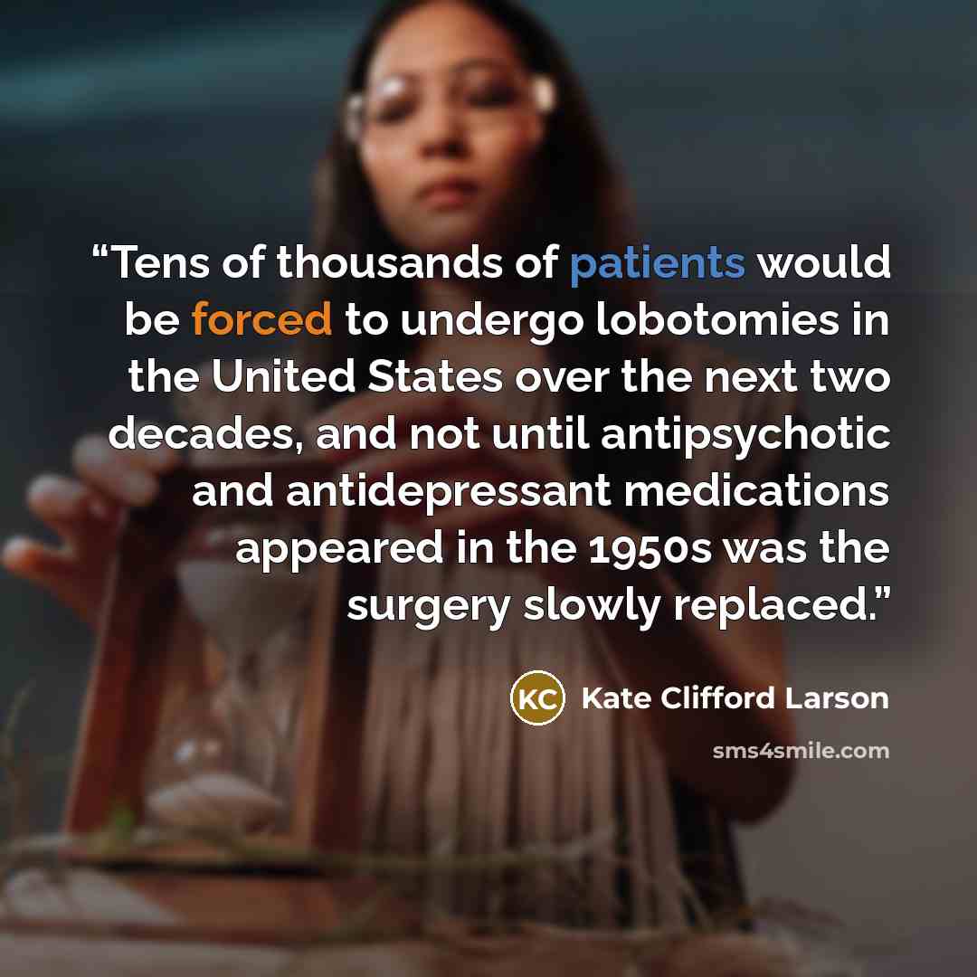 “Tens of thousands of patients would be forced to undergo lobotomies in the United States over the next two decades, and not until antipsychotic and antidepressant medications appeared in the 1950s was the surgery slowly replaced.” quote by Kate Clifford Larson