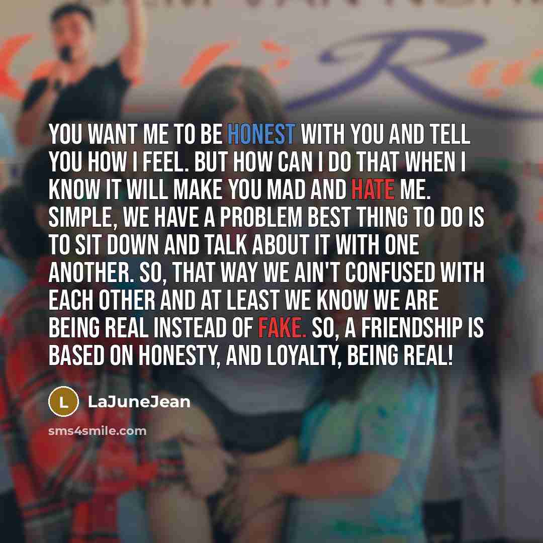 “You want me to be honest with you and tell you how I feel. But how can I do that when I know it will make you mad and hate me. Simple, We have a problem best thing to do is to sit down and talk about it with one another. So, that way we ain't confused with each other and at least we know we are…” quote by LaJuneJean