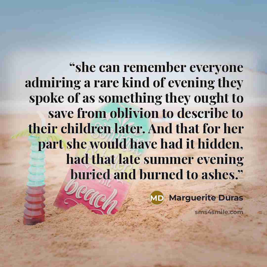 “she can remember everyone admiring a rare kind of evening they spoke of as something they ought to save from oblivion to describe to their children later. And that for her part she would have had it hidden, had that late summer evening buried and burned to ashes.” quote by Marguerite Duras