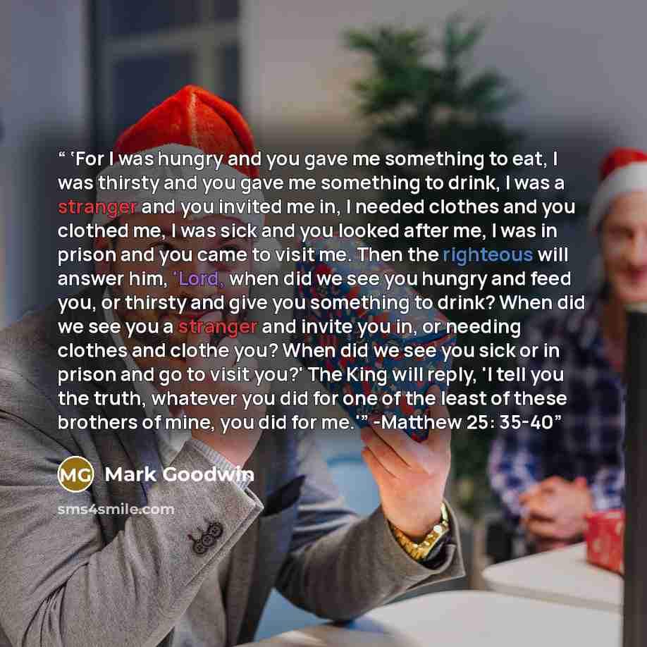 “‘For I was hungry and you gave me something to eat, I was thirsty and you gave me something to drink, I was a stranger and you invited me in, I needed clothes and you clothed me, I was sick and you looked after me, I was in prison and you came to visit me. Then the righteous will answer him…” quote by Mark Goodwin