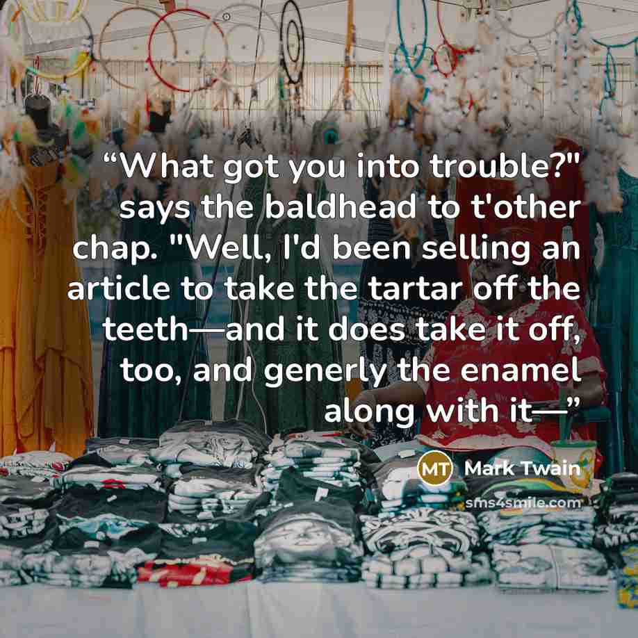 “What got you into trouble?" says the baldhead to t'other chap. "Well, I'd been selling an article to take the tartar off the teeth—and it does take it off, too, and generly the enamel along with it—” quote by Mark Twain