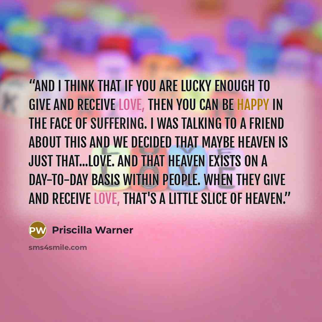 “And I think that if you are lucky enough to give and receive love, then you can be happy in the face of suffering. I was talking to a friend about this and we decided that maybe heaven is just that...love. And that heaven exists on a day-to-day basis within people. When they give and receive love…” quote by Priscilla Warner