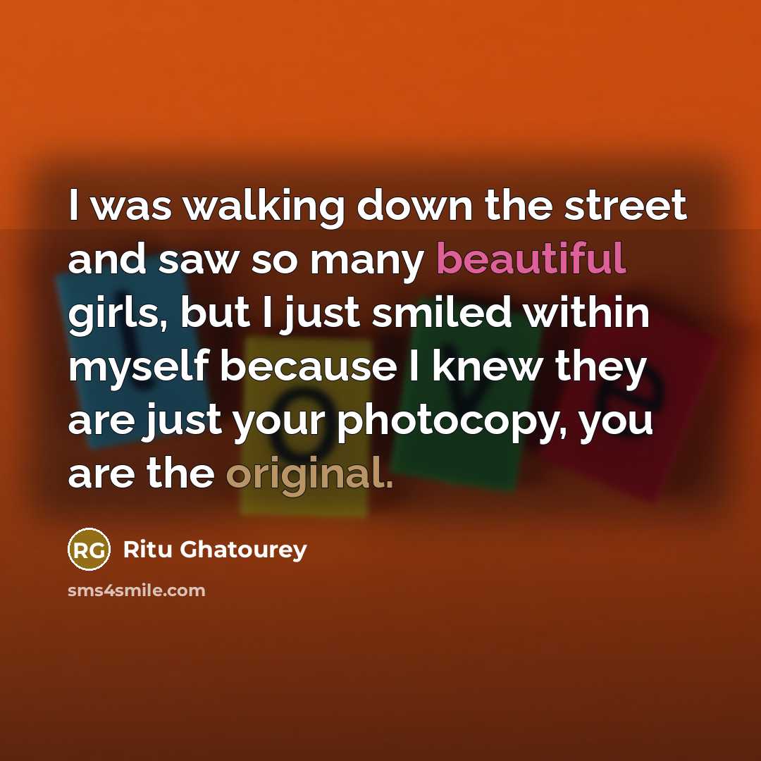 “I was walking down the street and saw so many beautiful girls, but I just smiled within myself because I knew they are just your photocopy, you are the original.” quote by Ritu Ghatourey