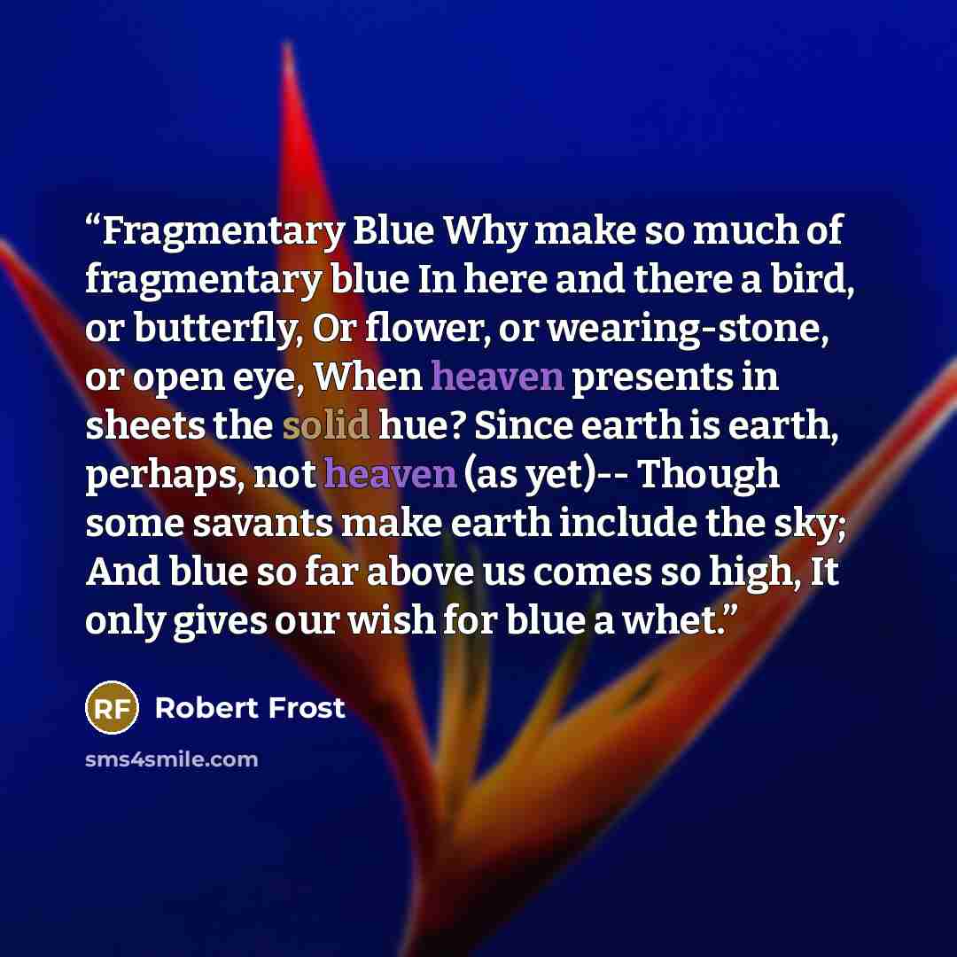 “Fragmentary Blue Why make so much of fragmentary blue In here and there a bird, or butterfly, Or flower, or wearing-stone, or open eye, When heaven presents in sheets the solid hue? Since earth is earth, perhaps, not heaven (as yet)-- Though some savants make earth include the sky; And blue so far…” quote by Robert Frost