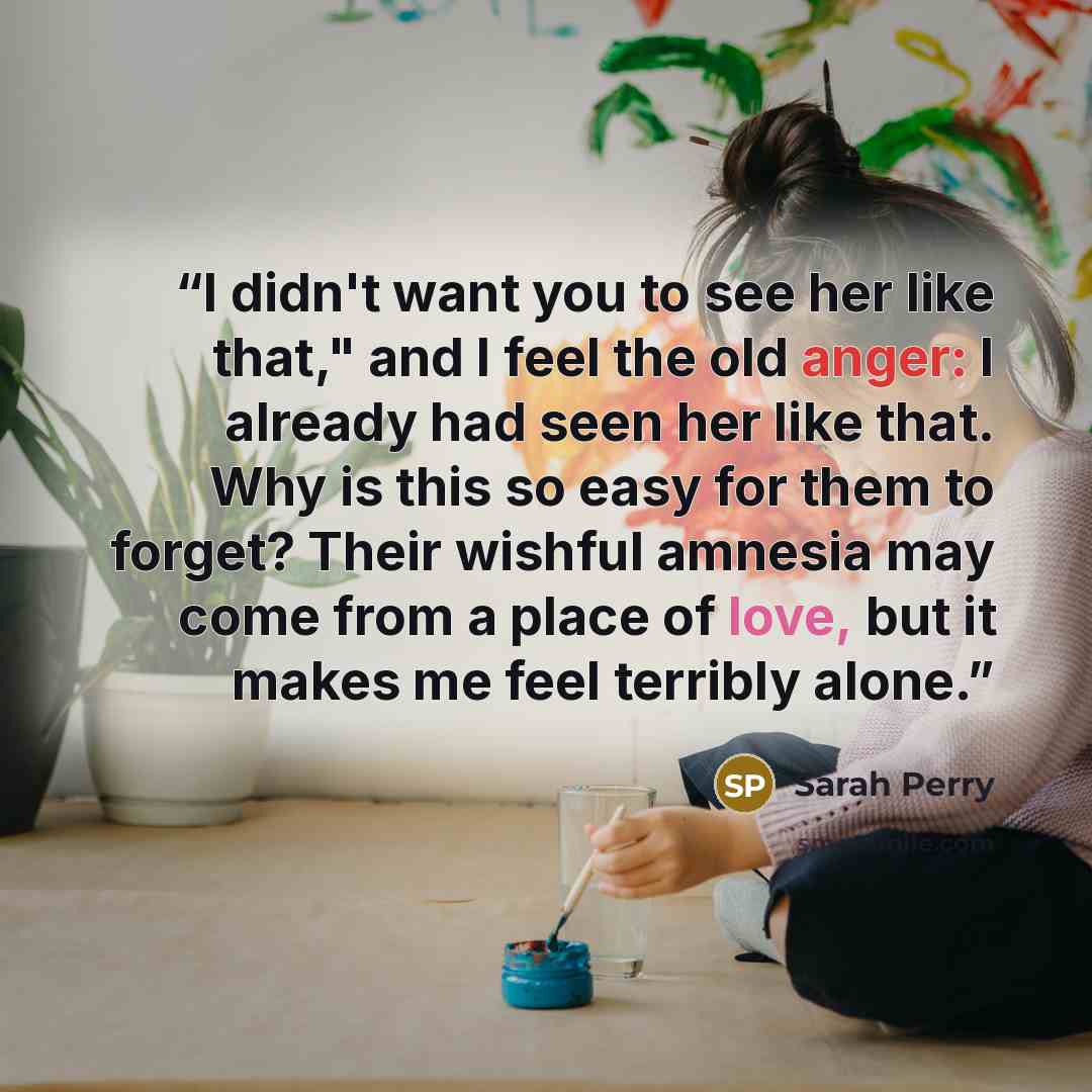 “I didn't want you to see her like that," and I feel the old anger: I already had seen her like that. Why is this so easy for them to forget? Their wishful amnesia may come from a place of love, but it makes me feel terribly alone.” quote by Sarah Perry