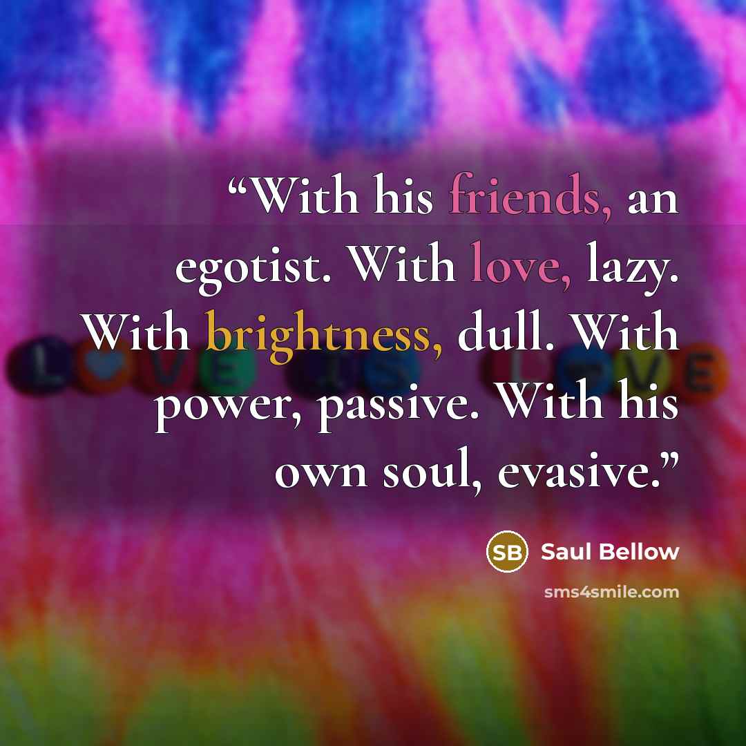 “With his friends, an egotist. With love, lazy. With brightness, dull. With power, passive. With his own soul, evasive.” quote by Saul Bellow