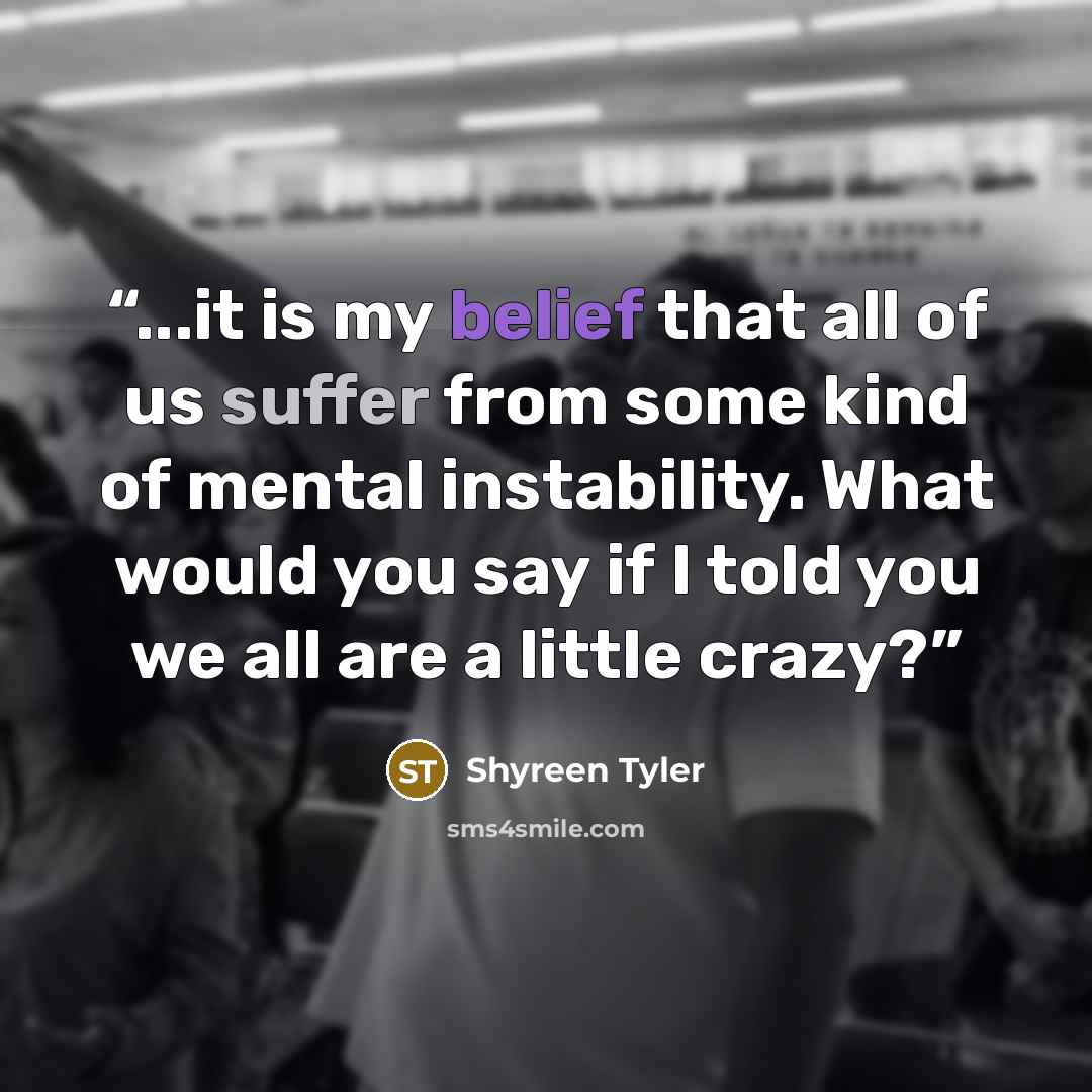 “...it is my belief that all of us suffer from some kind of mental instability. What would you say if I told you we all are a little crazy?” quote by Shyreen Tyler