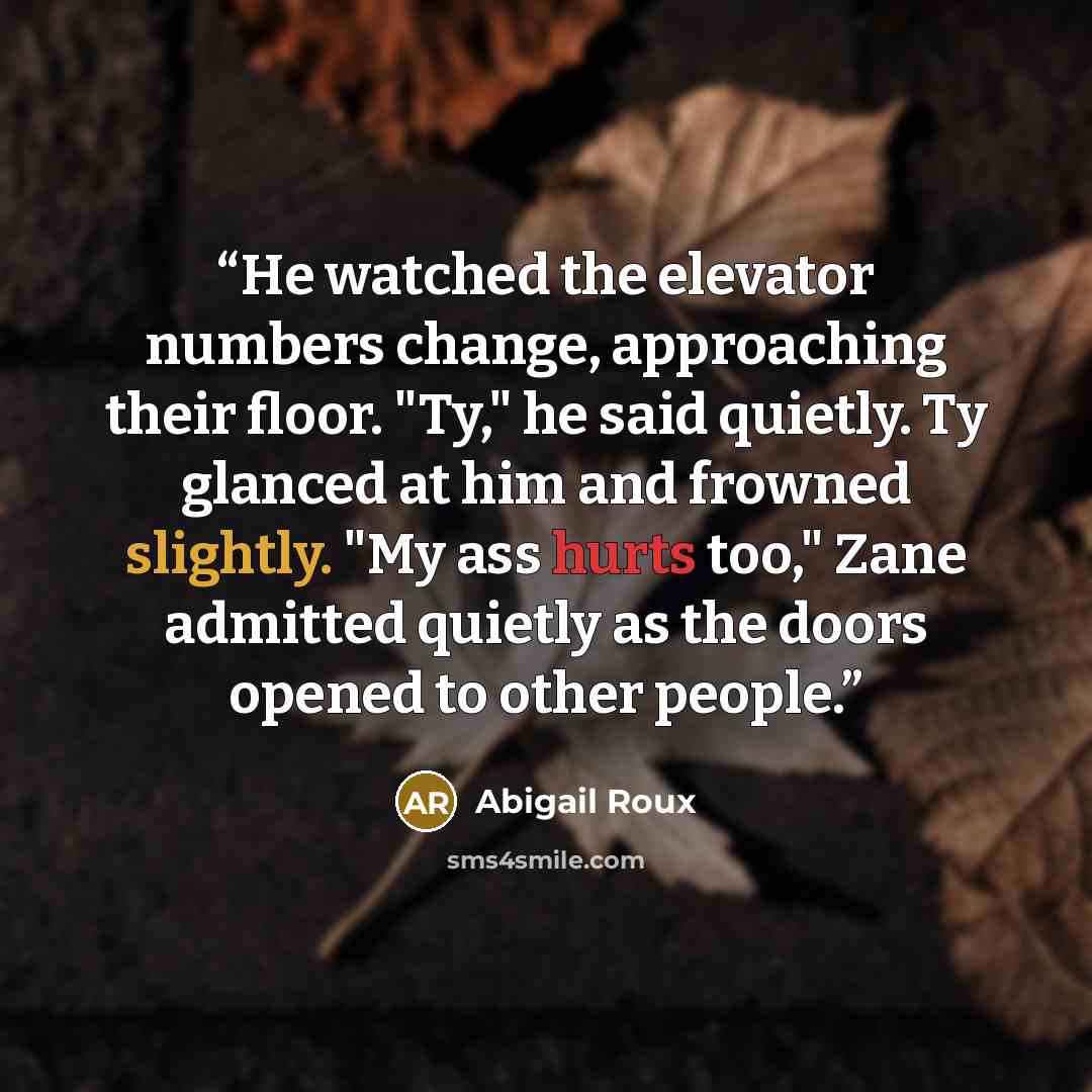 “He watched the elevator numbers change, approaching their floor. "Ty," he said quietly. Ty glanced at him and frowned slightly. "My ass hurts too," Zane admitted quietly as the doors opened to other people.” quote by Abigail Roux