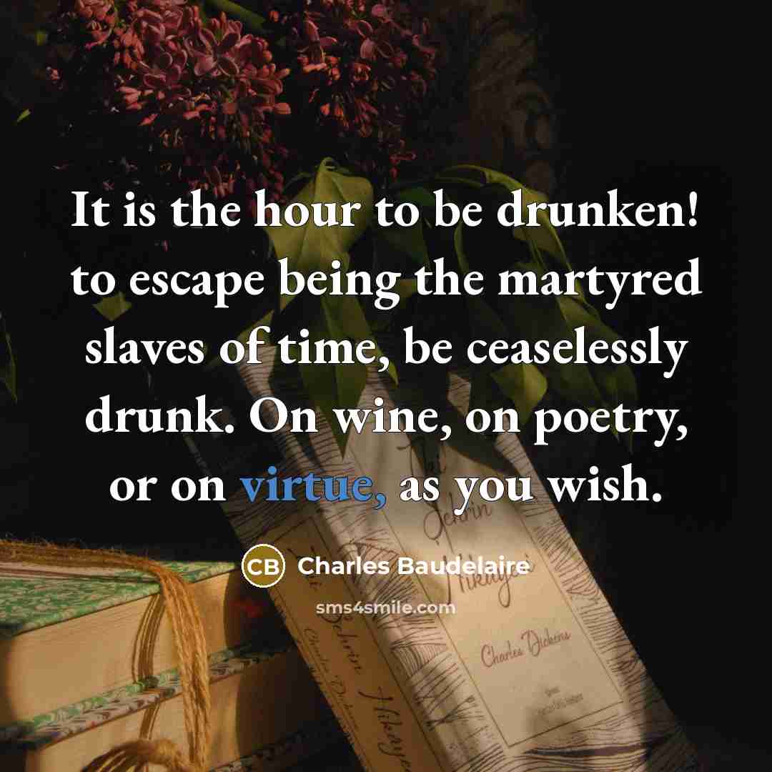 “It is the hour to be drunken! to escape being the martyred slaves of time, be ceaselessly drunk. On wine, on poetry, or on virtue, as you wish.” quote by Charles Baudelaire