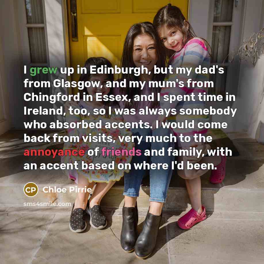 “I grew up in Edinburgh, but my dad's from Glasgow, and my mum's from Chingford in Essex, and I spent time in Ireland, too, so I was always somebody who absorbed accents. I would come back from visits, very much to the annoyance of friends and family, with an accent based on where I'd been.” quote by Chloe Pirrie