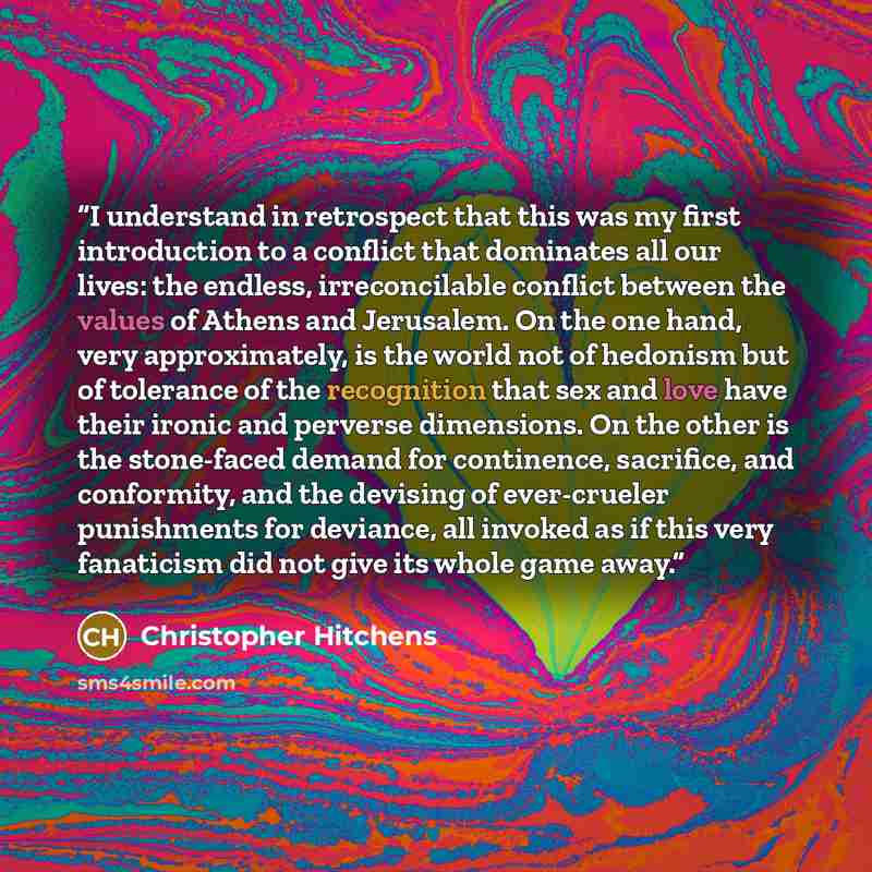 “I understand in retrospect that this was my first introduction to a conflict that dominates all our lives: the endless, irreconcilable conflict between the values of Athens and Jerusalem. On the one hand, very approximately, is the world not of hedonism but of tolerance of the recognition that sex…” quote by Christopher Hitchens