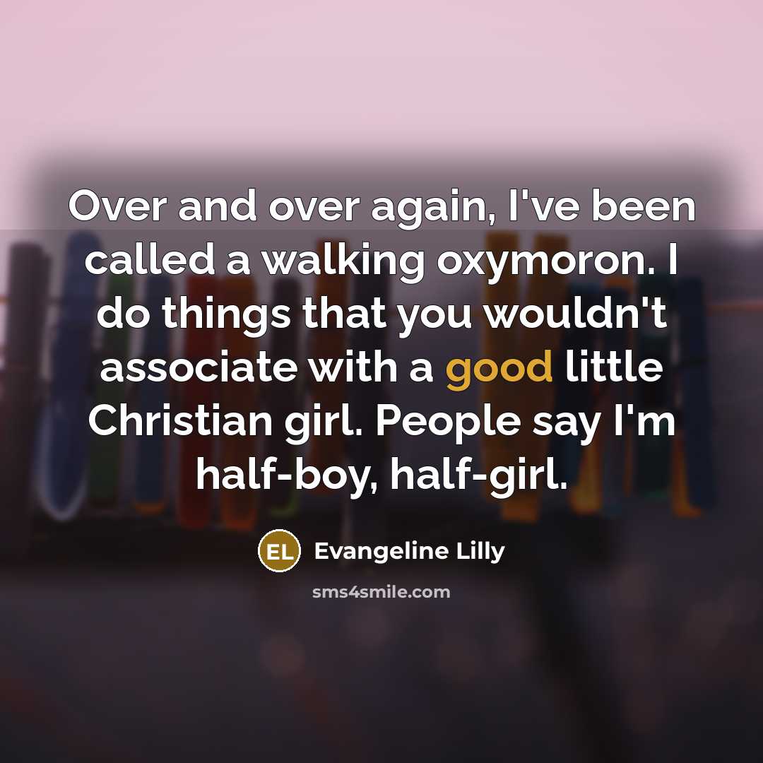 “Over and over again, I've been called a walking oxymoron. I do things that you wouldn't associate with a good little Christian girl. People say I'm half-boy, half-girl.” quote by Evangeline Lilly