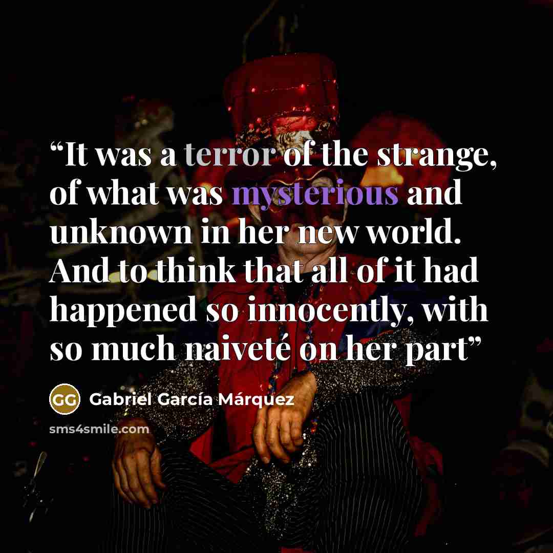 “It was a terror of the strange, of what was mysterious and unknown in her new world. And to think that all of it had happened so innocently, with so much naiveté on her part” quote by Gabriel García Márquez