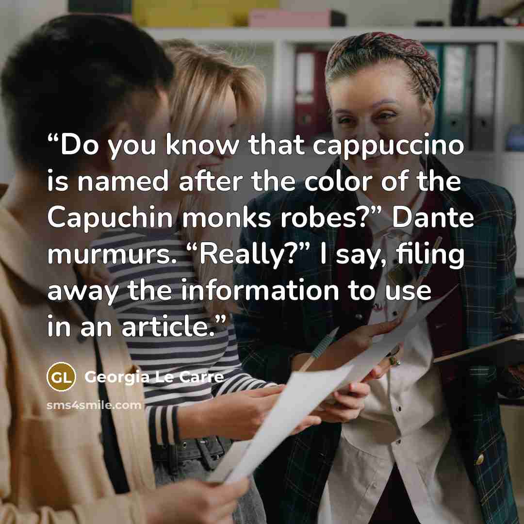 “Do you know that cappuccino is named after the color of the Capuchin monks robes?” Dante murmurs. “Really?” I say, filing away the information to use in an article.” quote by Georgia Le Carre