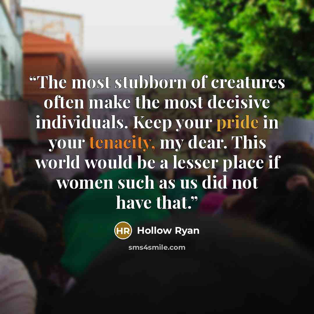 “The most stubborn of creatures often make the most decisive individuals. Keep your pride in your tenacity, my dear. This world would be a lesser place if women such as us did not have that.” quote by Hollow Ryan