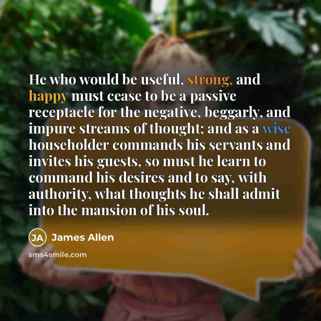 “He who would be useful, strong, and happy must cease to be a passive receptacle for the negative, beggarly, and impure streams of thought; and as a wise householder commands his servants and invites his guests, so must he learn to command his desires and to say, with authority, what thoughts he…” quote by James Allen